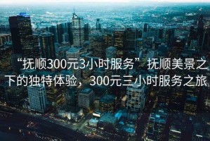 “撫順300元3小時服務”撫順美景之下的獨特體驗，300元三小時服務之旅