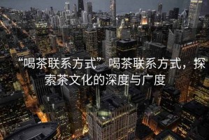 “喝茶聯系方式”喝茶聯系方式，探索茶文化的深度與廣度