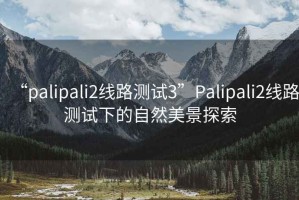 “palipali2線路測試3”Palipali2線路測試下的自然美景探索