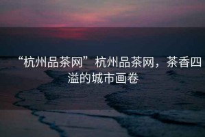 “杭州品茶網”杭州品茶網，茶香四溢的城市畫卷