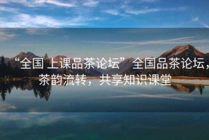 “全國 上課品茶論壇”全國品茶論壇，茶韻流轉，共享知識課堂