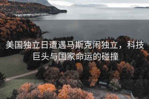 美國獨(dú)立日遭遇馬斯克鬧獨(dú)立，科技巨頭與國家命運(yùn)的碰撞