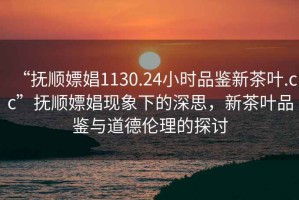 “撫順嫖娼1130.24小時品鑒新茶葉.cc”撫順嫖娼現象下的深思，新茶葉品鑒與道德倫理的探討