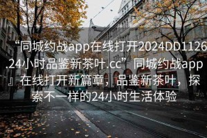 “同城約戰app在線打開2024DD1126.24小時品鑒新茶葉.cc”同城約戰app』在線打開新篇章，品鑒新茶葉，探索不一樣的24小時生活體驗