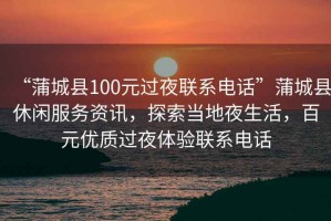 “蒲城縣100元過夜聯系電話”蒲城縣休閑服務資訊，探索當地夜生活，百元優質過夜體驗聯系電話