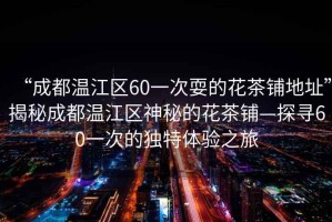 “成都溫江區60一次耍的花茶鋪地址”揭秘成都溫江區神秘的花茶鋪—探尋60一次的獨特體驗之旅