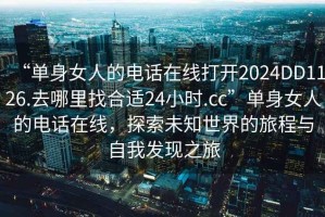 “單身女人的電話在線打開2024DD1126.去哪里找合適24小時.cc”單身女人的電話在線，探索未知世界的旅程與自我發現之旅