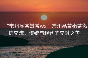 “常州品茶嫩茶wx”常州品茶嫩茶微信交流，傳統(tǒng)與現(xiàn)代的交融之美