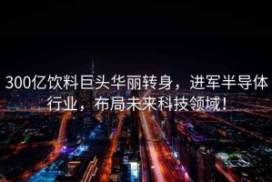 300億飲料巨頭華麗轉身，進軍半導體行業，布局未來科技領域！