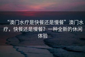 “澳門水療是快餐還是慢餐”澳門水療，快餐還是慢餐？一種全新的休閑體驗