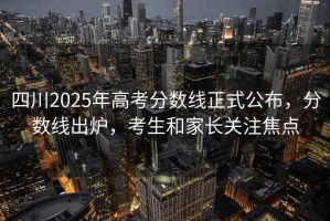 四川2025年高考分數線正式公布，分數線出爐，考生和家長關注焦點
