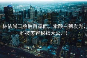 林依晨二胎后首露面，素顏白到發光，科技美容秘籍大公開！