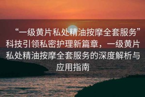 “一級黃片私處精油按摩全套服務”科技引領私密護理新篇章，一級黃片私處精油按摩全套服務的深度解析與應用指南