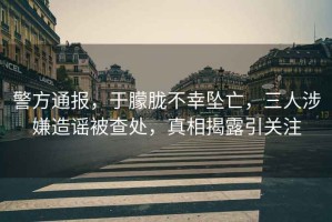 警方通報，于朦朧不幸墜亡，三人涉嫌造謠被查處，真相揭露引關注
