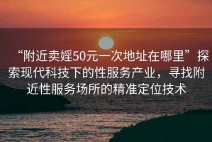 “附近賣婬50元一次地址在哪里”探索現代科技下的性服務產業，尋找附近性服務場所的精準定位技術