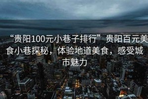 “貴陽100元小巷子排行”貴陽百元美食小巷探秘，體驗地道美食，感受城市魅力