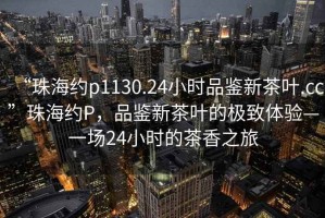 “珠海約p1130.24小時品鑒新茶葉.cc”珠海約P，品鑒新茶葉的極致體驗—一場24小時的茶香之旅