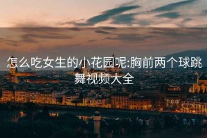 怎么吃女生的小花園呢:胸前兩個球跳舞視頻大全