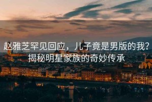 趙雅芝罕見回應(yīng)，兒子竟是男版的我？揭秘明星家族的奇妙傳承