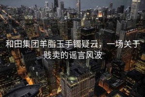 和田集團羊脂玉手鐲疑云，一場關于賤賣的謠言風波