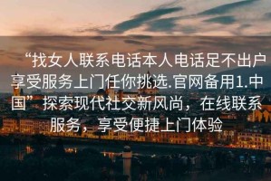 “找女人聯(lián)系電話本人電話足不出戶享受服務上門任你挑選.官網備用1.中國”探索現(xiàn)代社交新風尚，在線聯(lián)系服務，享受便捷上門體驗