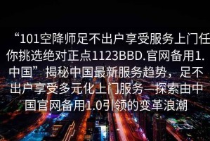 “101空降師足不出戶享受服務上門任你挑選絕對正點1123BBD.官網備用1.中國”揭秘中國最新服務趨勢，足不出戶享受多元化上門服務—探索由中國官網備用1.0引領的變革浪潮