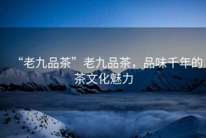 “老九品茶”老九品茶，品味千年的茶文化魅力