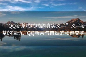 “QQ新茶啪啪啪約真實義烏”義烏新茶的律動，QQ新茶與自然的和諧交響