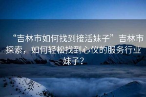 “吉林市如何找到接活妹子”吉林市探索，如何輕松找到心儀的服務行業妹子？