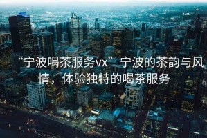 “寧波喝茶服務vx”寧波的茶韻與風情，體驗獨特的喝茶服務