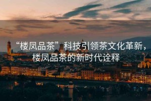 “樓鳳品茶”科技引領茶文化革新，樓鳳品茶的新時代詮釋