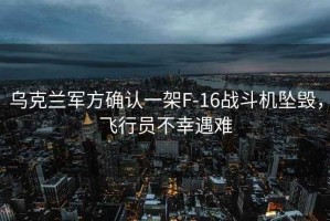 烏克蘭軍方確認一架F-16戰斗機墜毀，飛行員不幸遇難