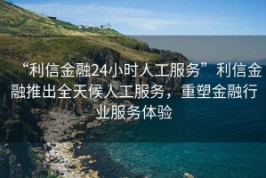“利信金融24小時人工服務”利信金融推出全天候人工服務，重塑金融行業服務體驗