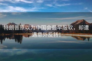 特朗普原以為中國會(huì)最早服軟，卻遭遇意外反轉(zhuǎn)！