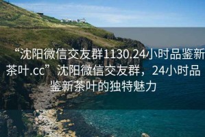“沈陽微信交友群1130.24小時品鑒新茶葉.cc”沈陽微信交友群，24小時品鑒新茶葉的獨特魅力