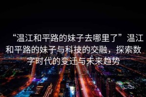 “溫江和平路的妹子去哪里了”溫江和平路的妹子與科技的交融，探索數(shù)字時代的變遷與未來趨勢