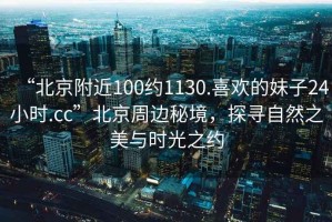 “北京附近100約1130.喜歡的妹子24小時.cc”北京周邊秘境，探尋自然之美與時光之約