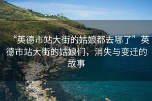 “英德市站大街的姑娘都去哪了”英德市站大街的姑娘們，消失與變遷的故事