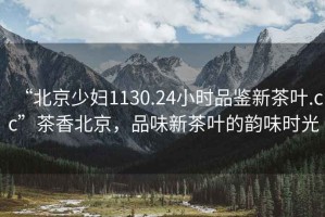 “北京少婦1130.24小時品鑒新茶葉.cc”茶香北京，品味新茶葉的韻味時光
