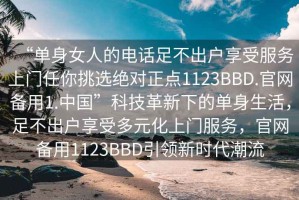 “單身女人的電話足不出戶享受服務(wù)上門任你挑選絕對正點(diǎn)1123BBD.官網(wǎng)備用1.中國”科技革新下的單身生活，足不出戶享受多元化上門服務(wù)，官網(wǎng)備用1123BBD引領(lǐng)新時(shí)代潮流