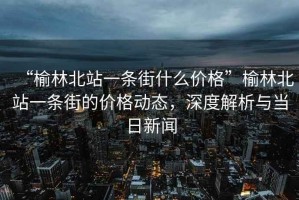 “榆林北站一條街什么價格”榆林北站一條街的價格動態，深度解析與當日新聞
