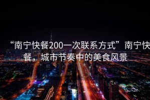 “南寧快餐200一次聯系方式”南寧快餐，城市節奏中的美食風景