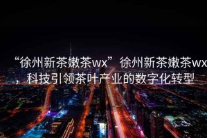 “徐州新茶嫩茶wx”徐州新茶嫩茶wx，科技引領茶葉產業的數字化轉型