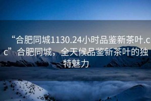 “合肥同城1130.24小時品鑒新茶葉.cc”合肥同城，全天候品鑒新茶葉的獨特魅力