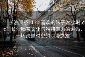 “長沙喝茶1130.喜歡的妹子24小時.cc”長沙喝茶文化與獨特魅力的邂逅，一場跨越時空的浪漫之旅