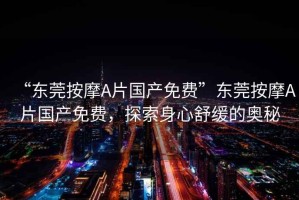 “東莞按摩A片國產免費”東莞按摩A片國產免費，探索身心舒緩的奧秘