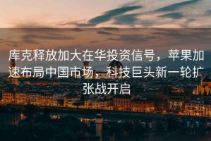 庫克釋放加大在華投資信號，蘋果加速布局中國市場，科技巨頭新一輪擴張戰開啟