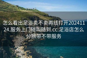怎么看出足浴賣不賣再線打開20241124.服務上門隨叫隨到.cc:足浴店怎么分辨帶不帶服務