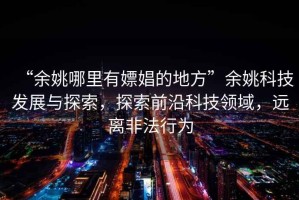 “余姚哪里有嫖娼的地方”余姚科技發展與探索，探索前沿科技領域，遠離非法行為