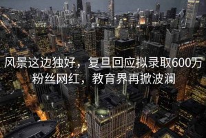 風景這邊獨好，復旦回應擬錄取600萬粉絲網(wǎng)紅，教育界再掀波瀾